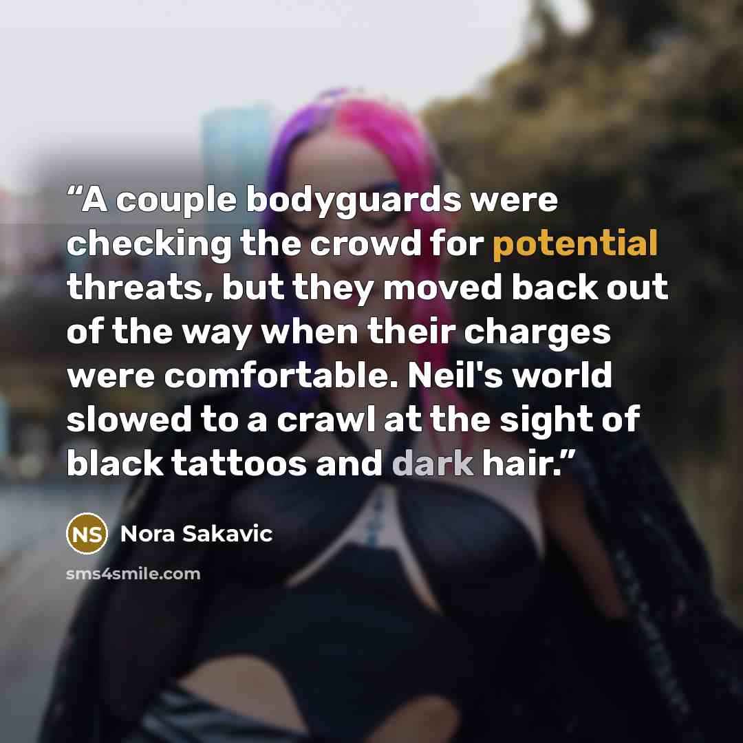 “A couple bodyguards were checking the crowd for potential threats, but they moved back out of the way when their charges were comfortable. Neil's world slowed to a crawl at the sight of black tattoos and dark hair.” quote by Nora Sakavic