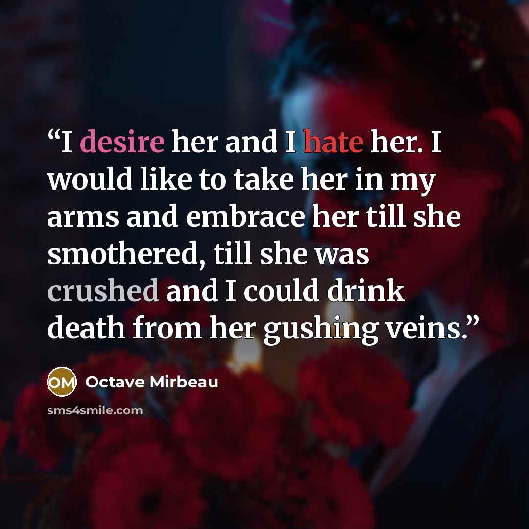 “I desire her and I hate her. I would like to take her in my arms and embrace her till she smothered, till she was crushed and I could drink death from her gushing veins.” quote by Octave Mirbeau