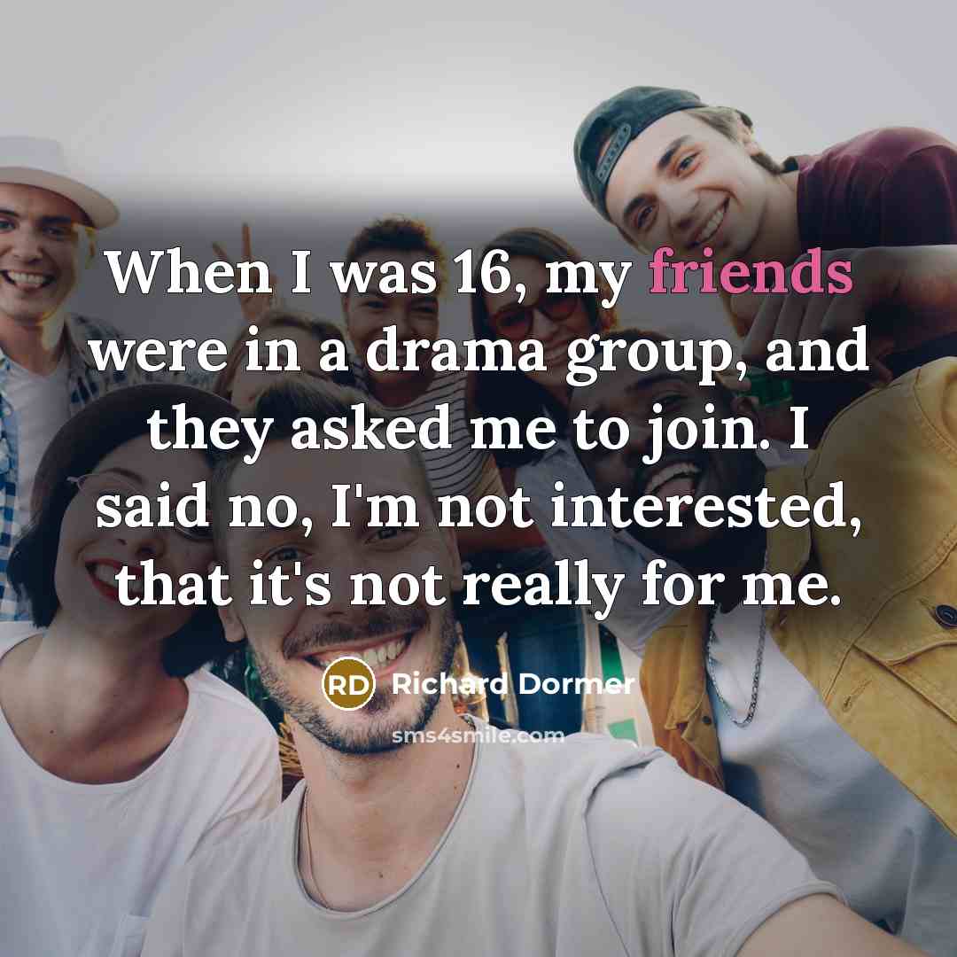 “When I was 16, my friends were in a drama group, and they asked me to join. I said no, I'm not interested, that it's not really for me.” quote by Richard Dormer