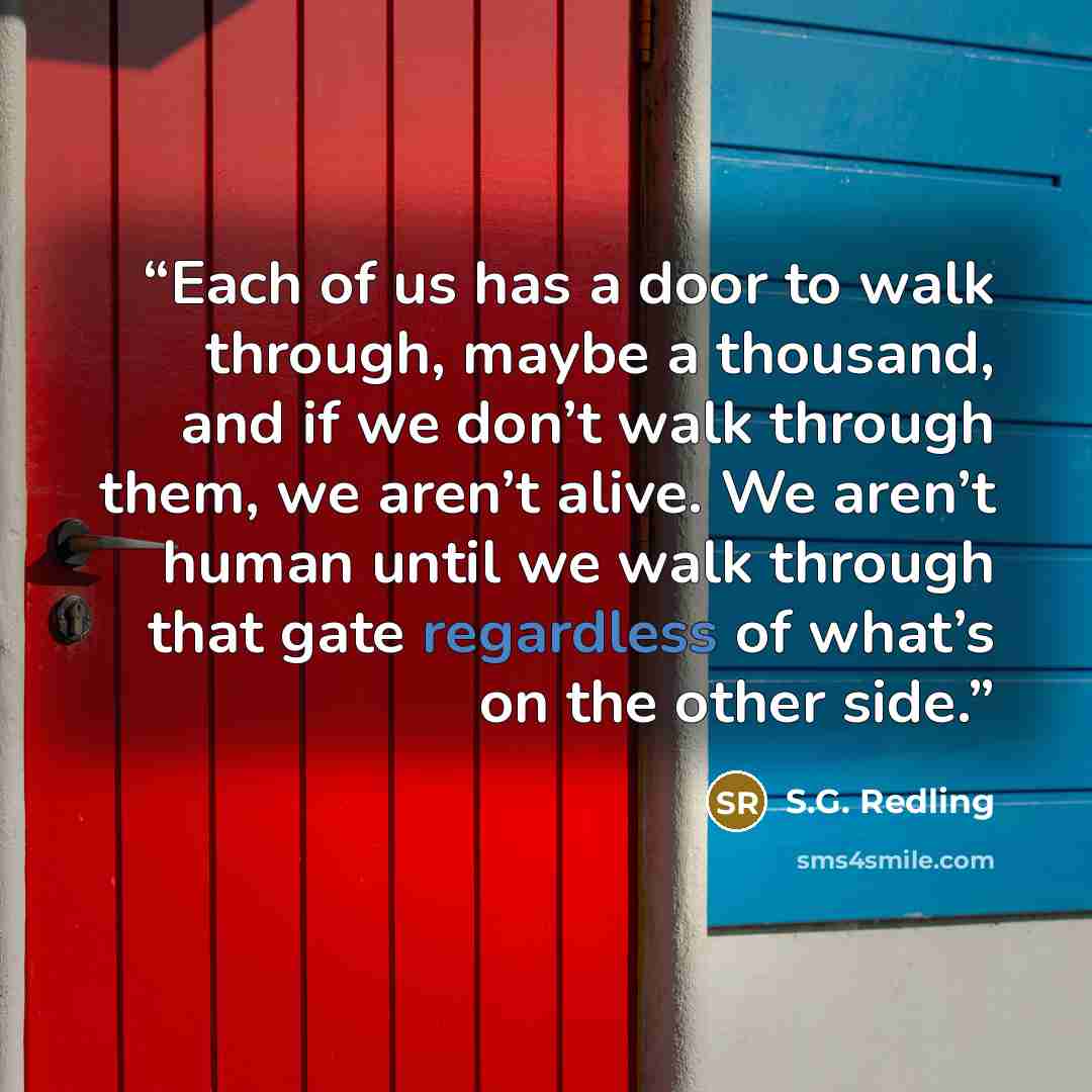 “Each of us has a door to walk through, maybe a thousand, and if we don’t walk through them, we aren’t alive. We aren’t human until we walk through that gate regardless of what’s on the other side.” quote by S.G. Redling