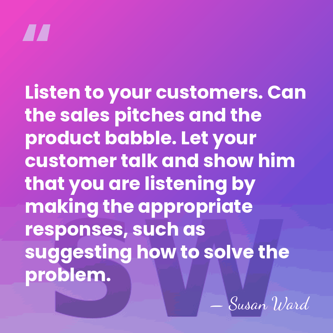 Listen to your customers. Can the sales pitches and the product babble.&hellip; - Susan Ward
