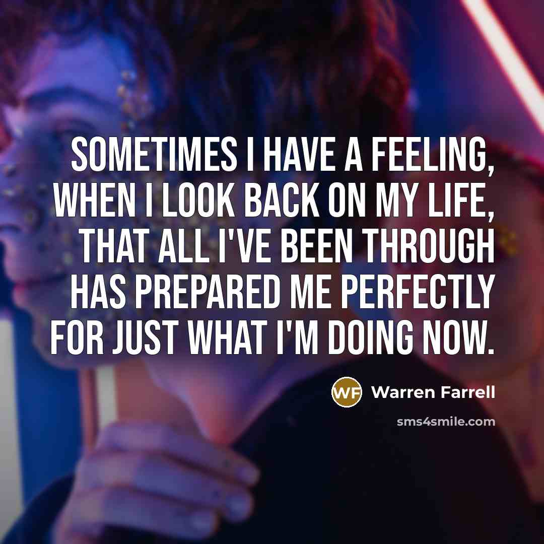 “Sometimes I have a feeling, when I look back on my life, that all I've been through has prepared me perfectly for just what I'm doing now.” quote by Warren Farrell