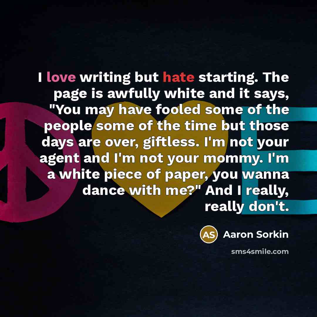 “I love writing but hate starting. The page is awfully white and it says, "You may have fooled some of the people some of the time but those days are over, giftless. I'm not your agent and I'm not your mommy. I'm a white piece of paper, you wanna dance with me?" And I really, really don't.” quote by Aaron Sorkin