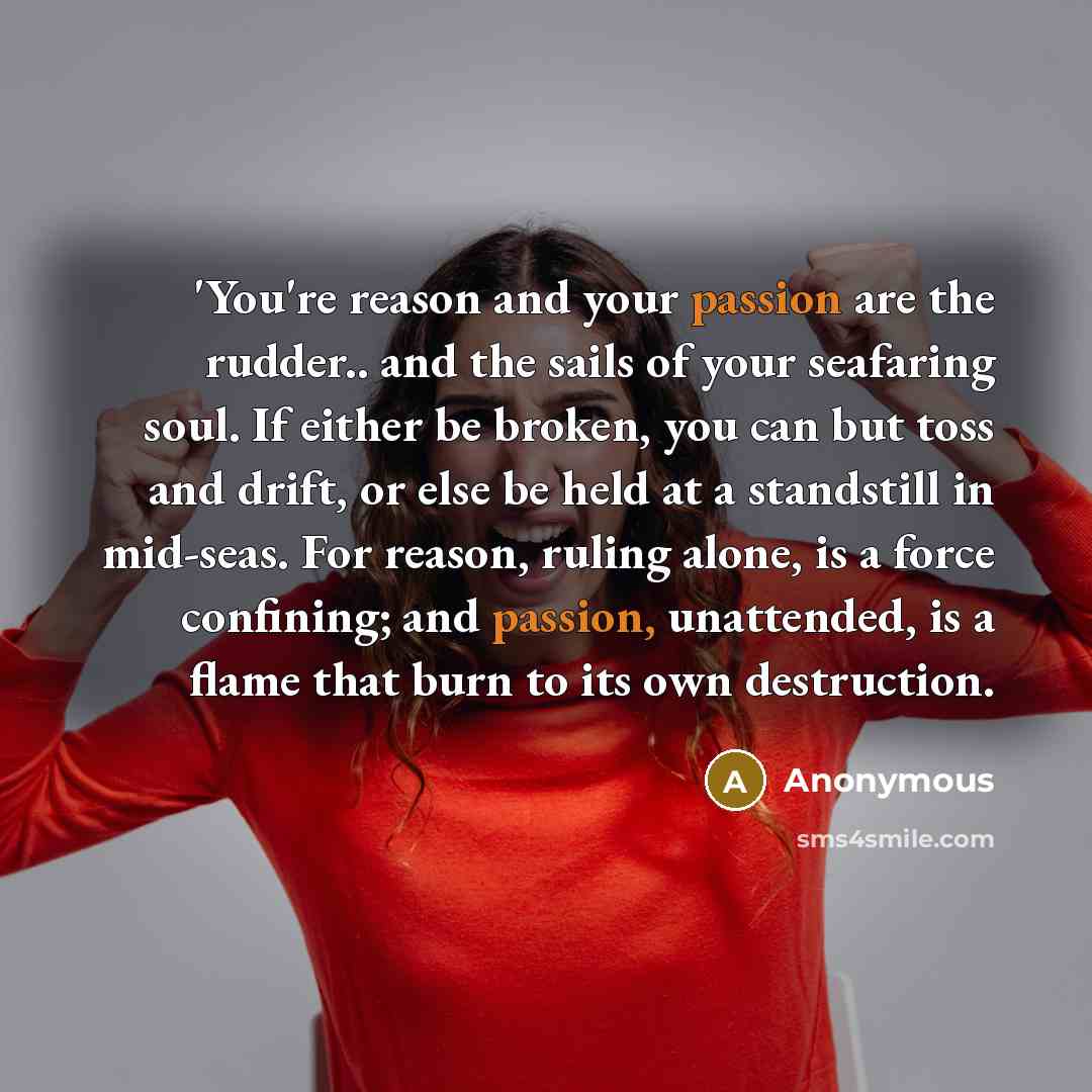 “'You're reason and your passion are the rudder.. and the sails of your seafaring soul. If either be broken, you can but toss and drift, or else be held at a standstill in mid-seas. For reason, ruling alone, is a force confining; and passion, unattended, is a flame that burn to its own destruction.” quote by Anonymous