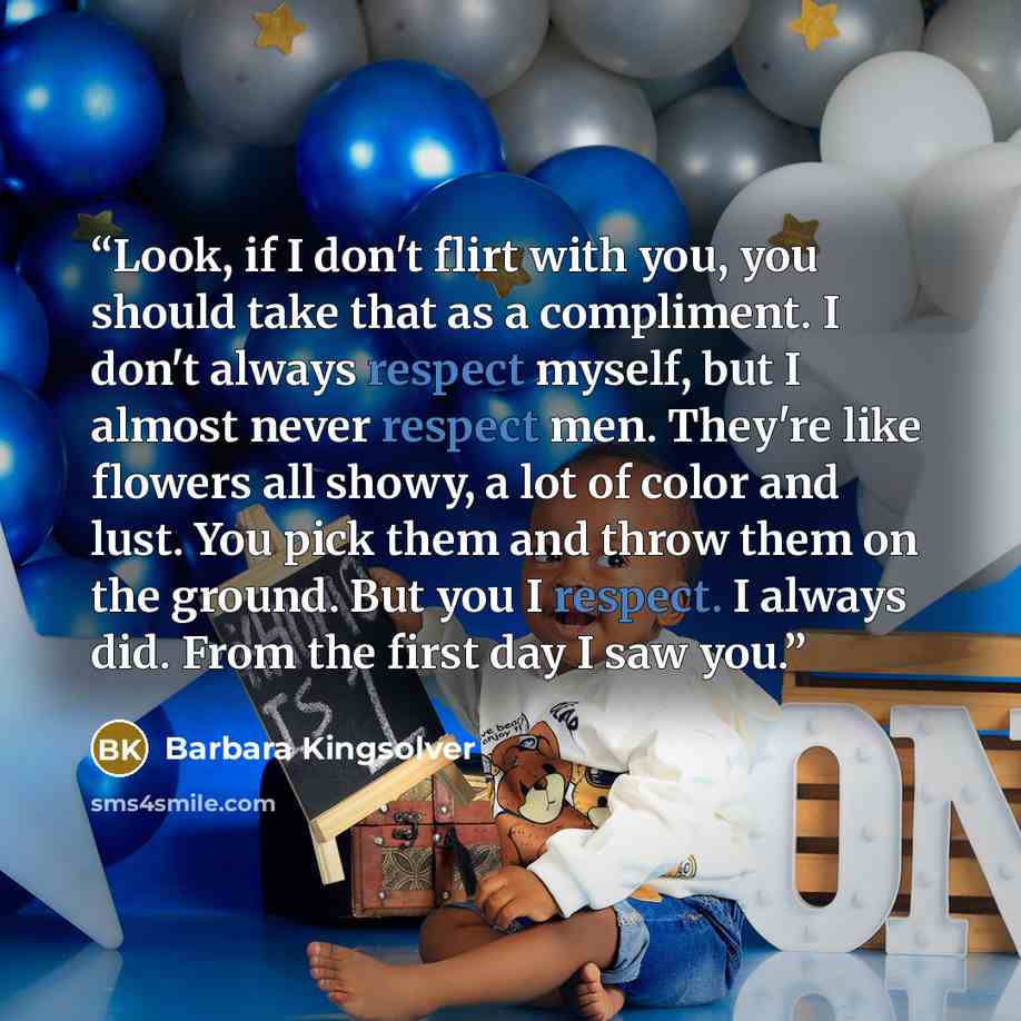 “Look, if I don't flirt with you, you should take that as a compliment. I don't always respect myself, but I almost never respect men. They're like flowers all showy, a lot of color and lust. You pick them and throw them on the ground. But you I respect. I always did. From the first day I saw you.” quote by Barbara Kingsolver