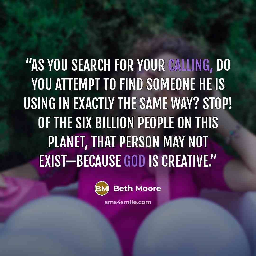 “As you search for your calling, do you attempt to find someone He is using in exactly the same way? Stop! Of the six billion people on this planet, that person may not exist—because God is creative.” quote by Beth Moore