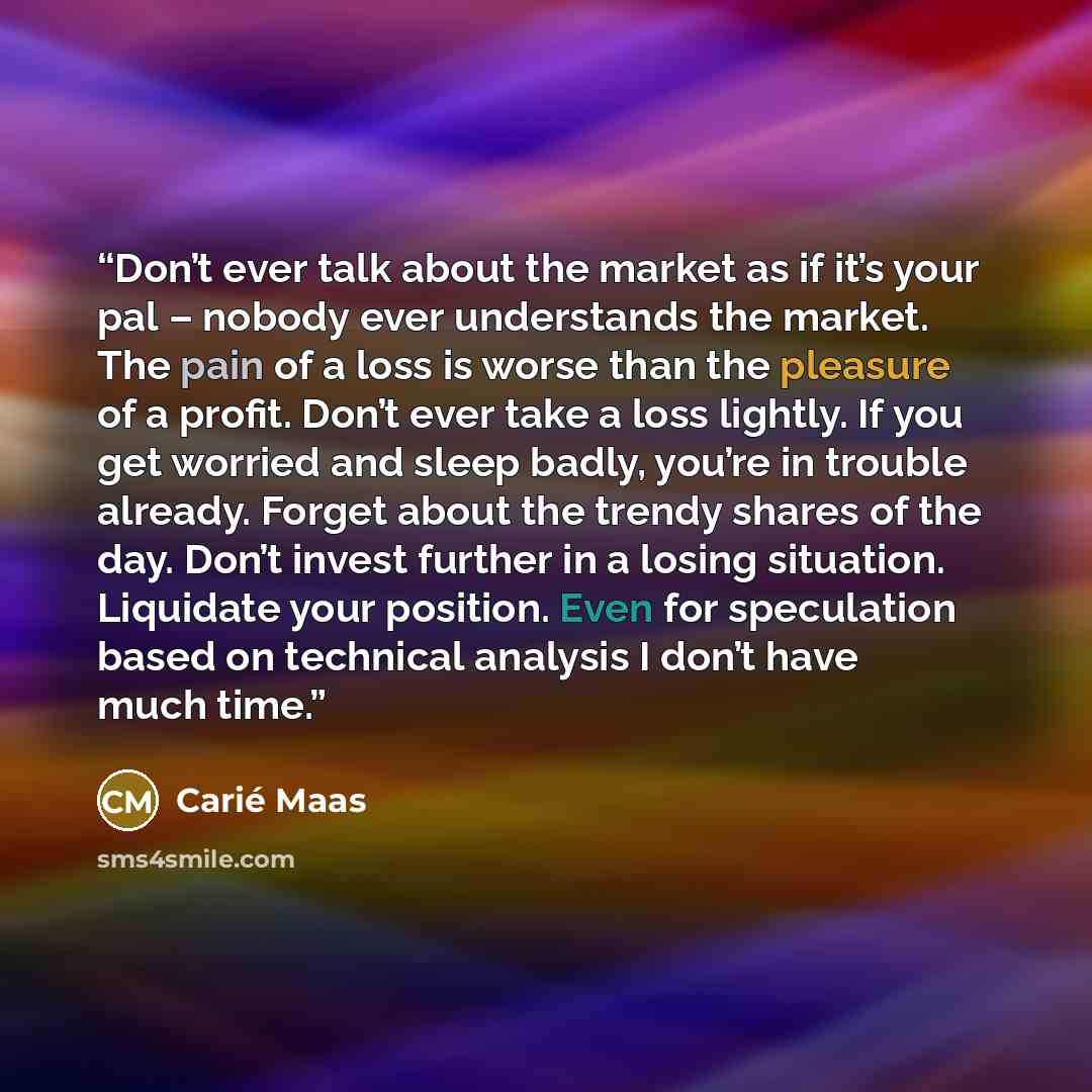 “Don’t ever talk about the market as if it’s your pal – nobody ever understands the market. The pain of a loss is worse than the pleasure of a profit. Don’t ever take a loss lightly. If you get worried and sleep badly, you’re in trouble already. Forget about the trendy shares of the day. Don’t…” quote by Carié Maas