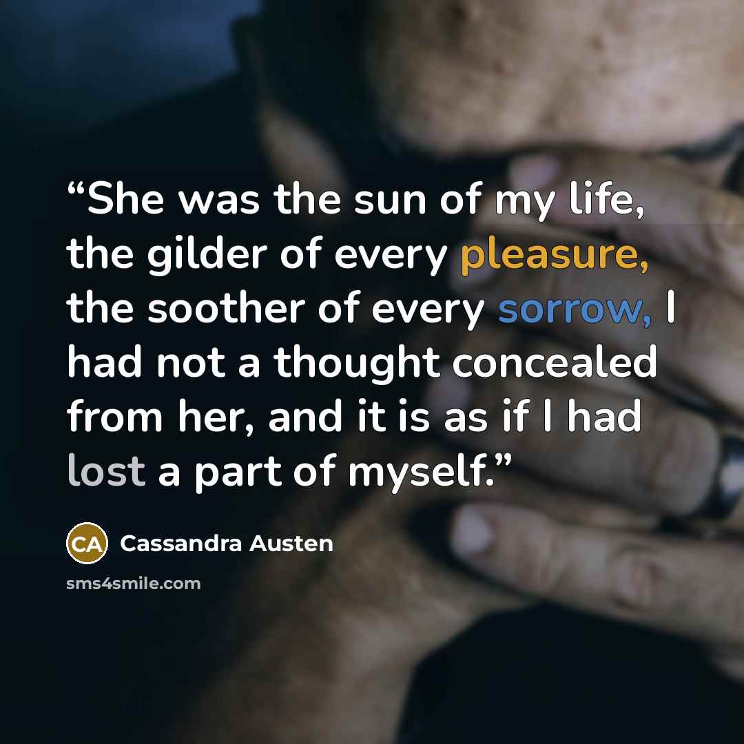 “She was the sun of my life, the gilder of every pleasure, the soother of every sorrow, I had not a thought concealed from her, and it is as if I had lost a part of myself.” quote by Cassandra Austen