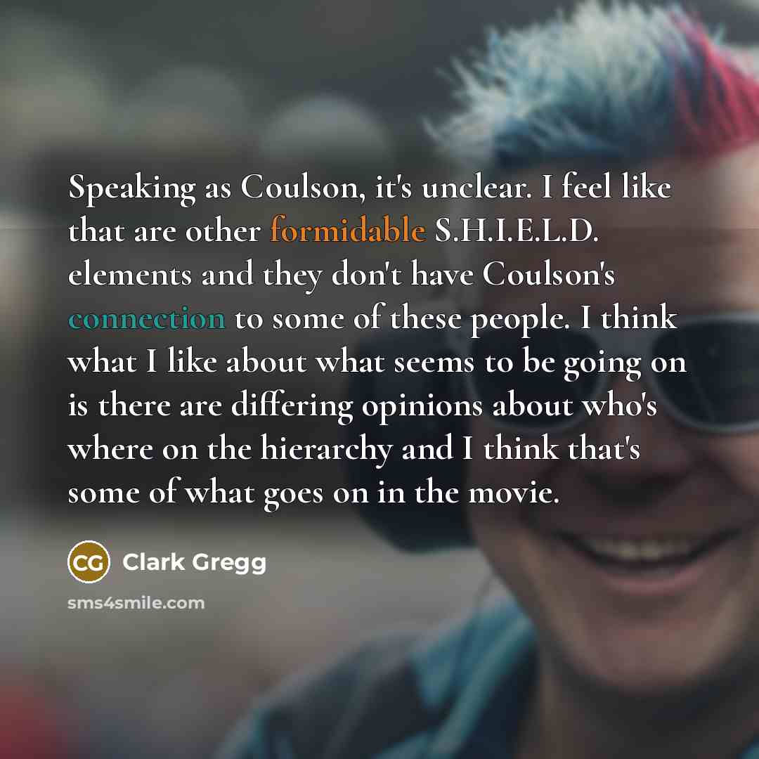 “Speaking as Coulson, it's unclear. I feel like that are other formidable S.H.I.E.L.D. elements and they don't have Coulson's connection to some of these people. I think what I like about what seems to be going on is there are differing opinions about who's where on the hierarchy and I think that's…” quote by Clark Gregg