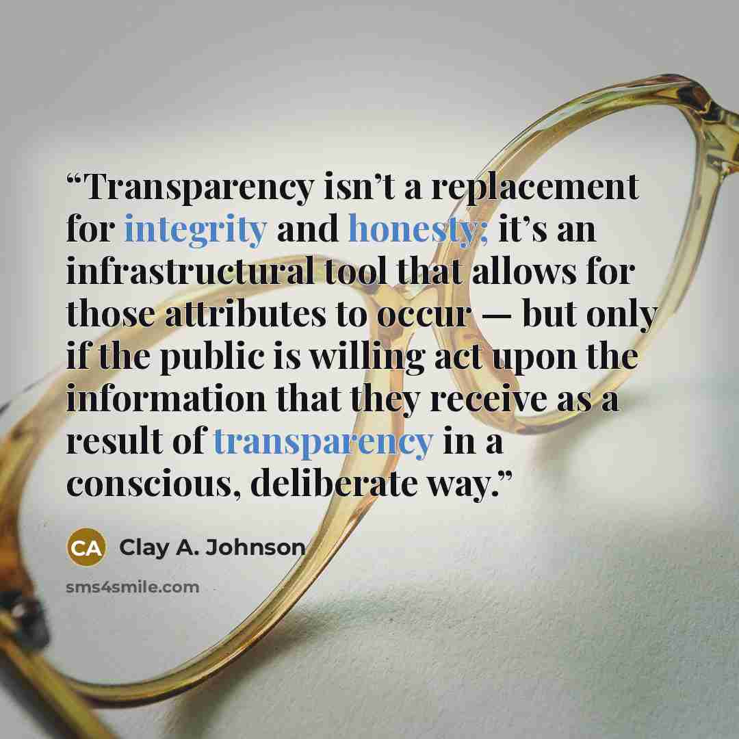 “Transparency isn’t a replacement for integrity and honesty; it’s an infrastructural tool that allows for those attributes to occur — but only if the public is willing act upon the information that they receive as a result of transparency in a conscious, deliberate way.” quote by Clay A. Johnson