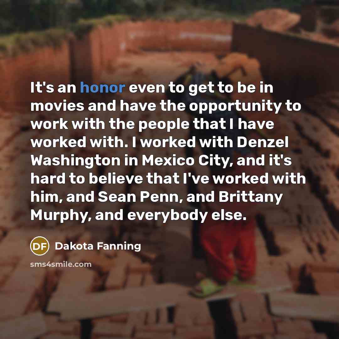 “It's an honor even to get to be in movies and have the opportunity to work with the people that I have worked with. I worked with Denzel Washington in Mexico City, and it's hard to believe that I've worked with him, and Sean Penn, and Brittany Murphy, and everybody else.” quote by Dakota Fanning