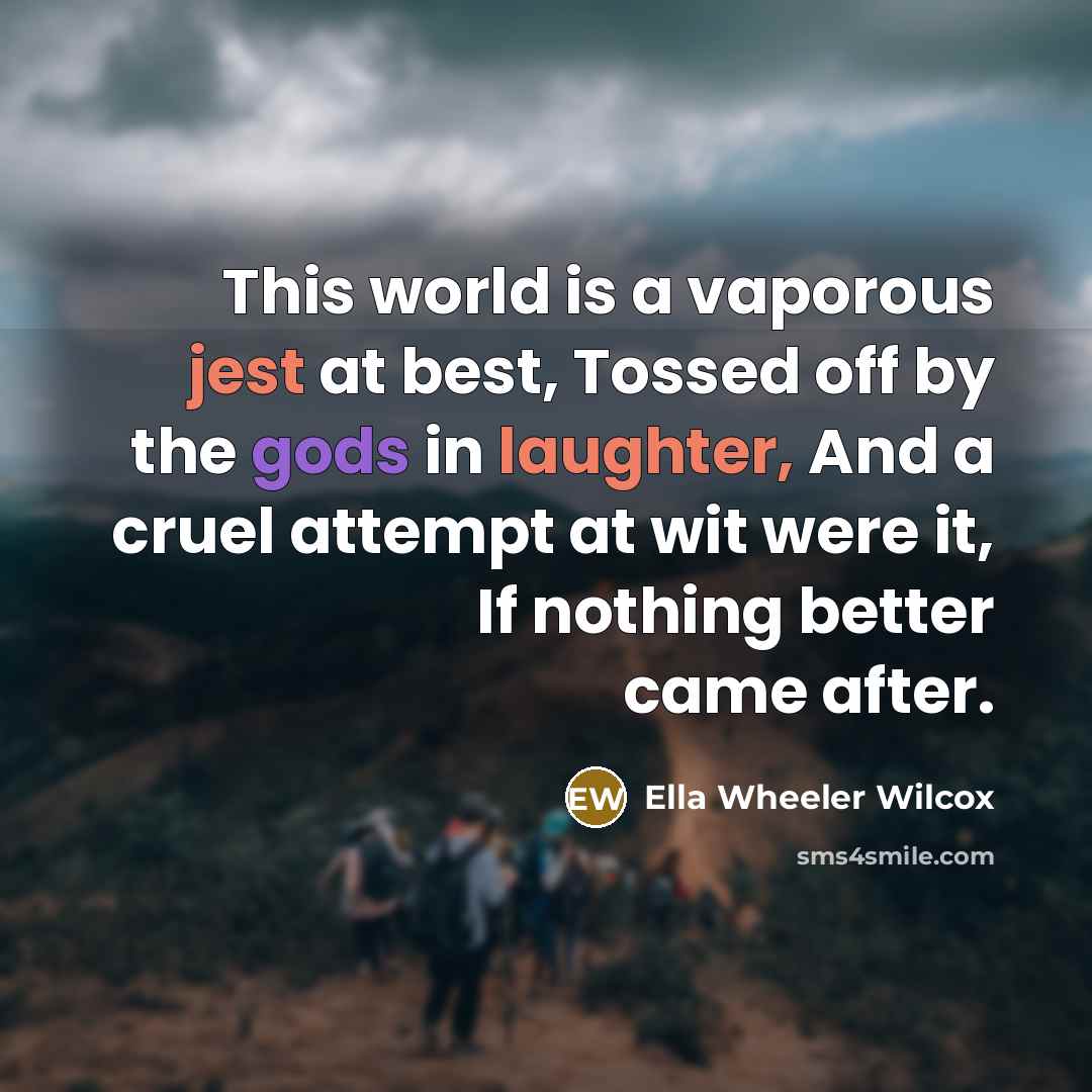 “This world is a vaporous jest at best, Tossed off by the gods in laughter, And a cruel attempt at wit were it, If nothing better came after.” quote by Ella Wheeler Wilcox
