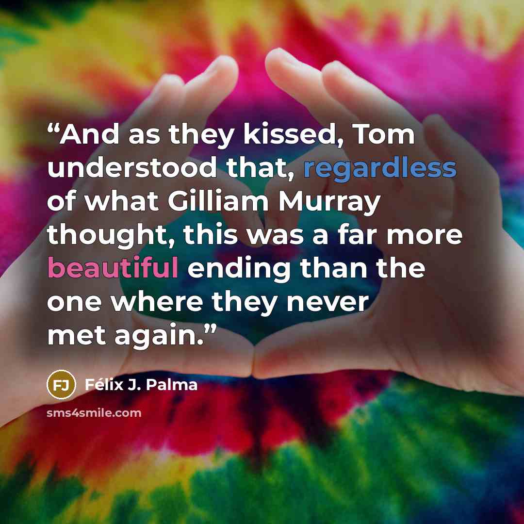 “And as they kissed, Tom understood that, regardless of what Gilliam Murray thought, this was a far more beautiful ending than the one where they never met again.” quote by Félix J. Palma