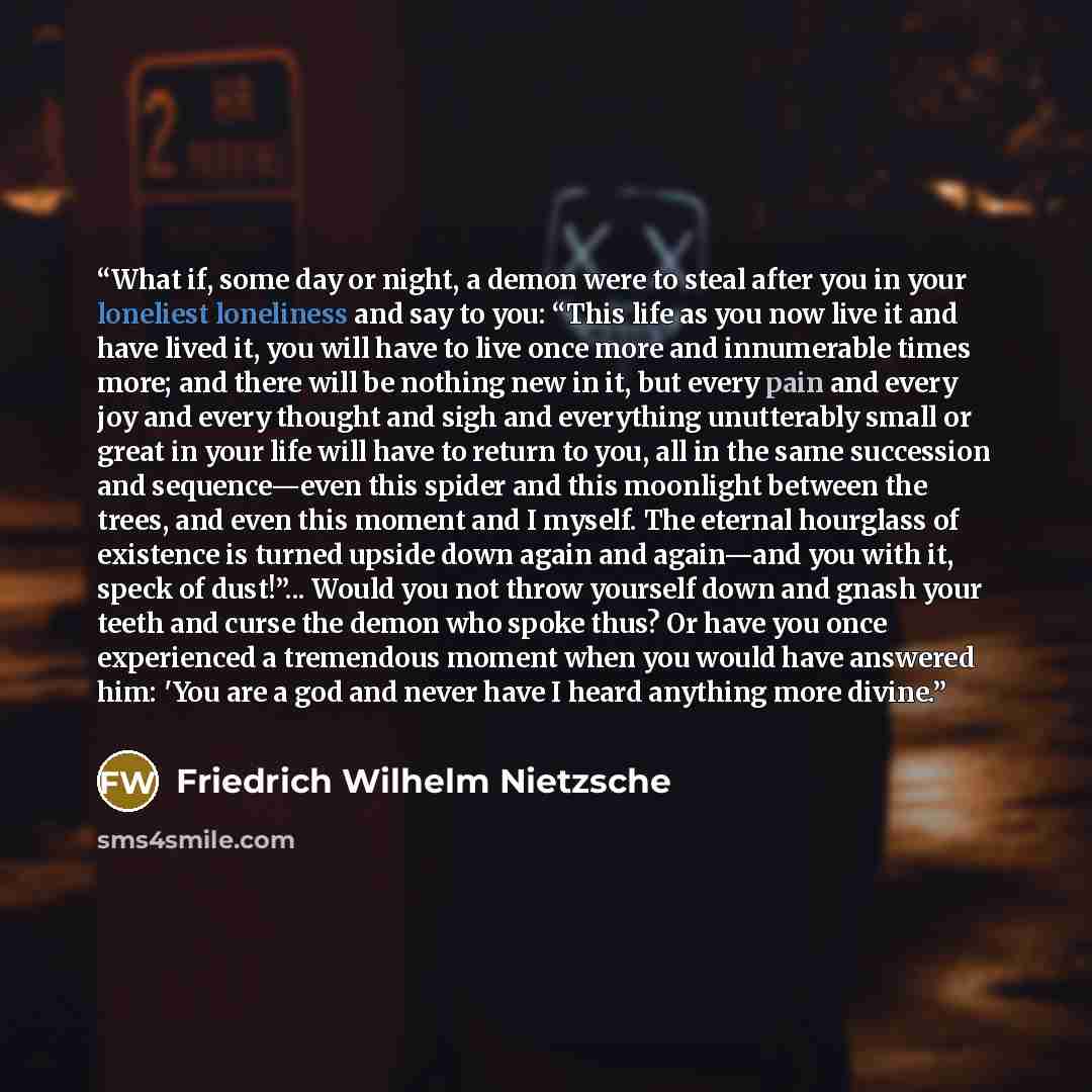 “What if, some day or night, a demon were to steal after you in your loneliest loneliness and say to you: “This life as you now live it and have lived it, you will have to live once more and innumerable times more; and there will be nothing new in it, but every pain and every joy and every thought…” quote by Friedrich Wilhelm Nietzsche