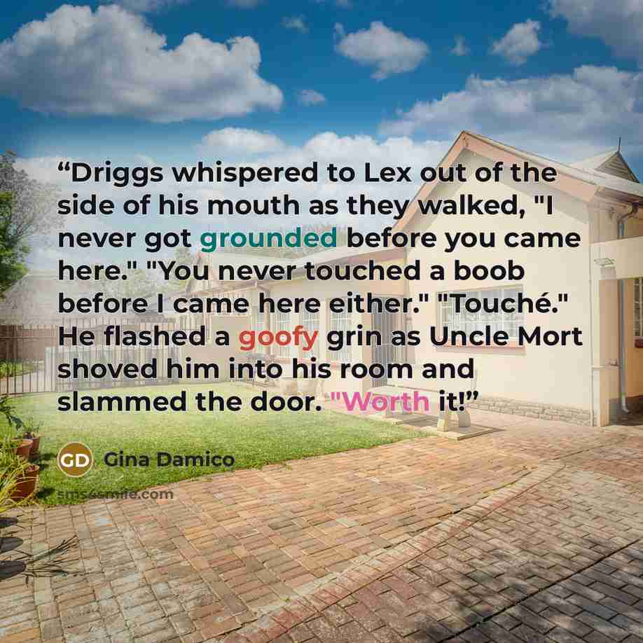 “Driggs whispered to Lex out of the side of his mouth as they walked, "I never got grounded before you came here." "You never touched a boob before I came here either." "Touché." He flashed a goofy grin as Uncle Mort shoved him into his room and slammed the door. "Worth it!” quote by Gina Damico
