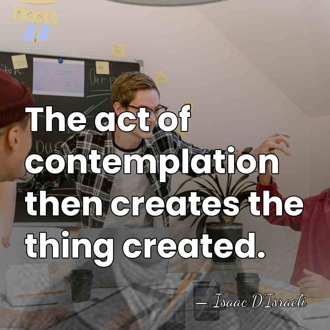 The act of contemplation then creates the thing created. - Isaac D'Israeli