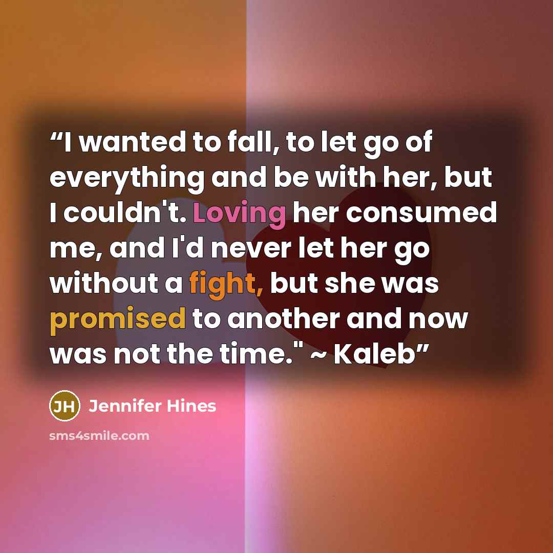 “I wanted to fall, to let go of everything and be with her, but I couldn't. Loving her consumed me, and I'd never let her go without a fight, but she was promised to another and now was not the time." ~ Kaleb” quote by Jennifer Hines