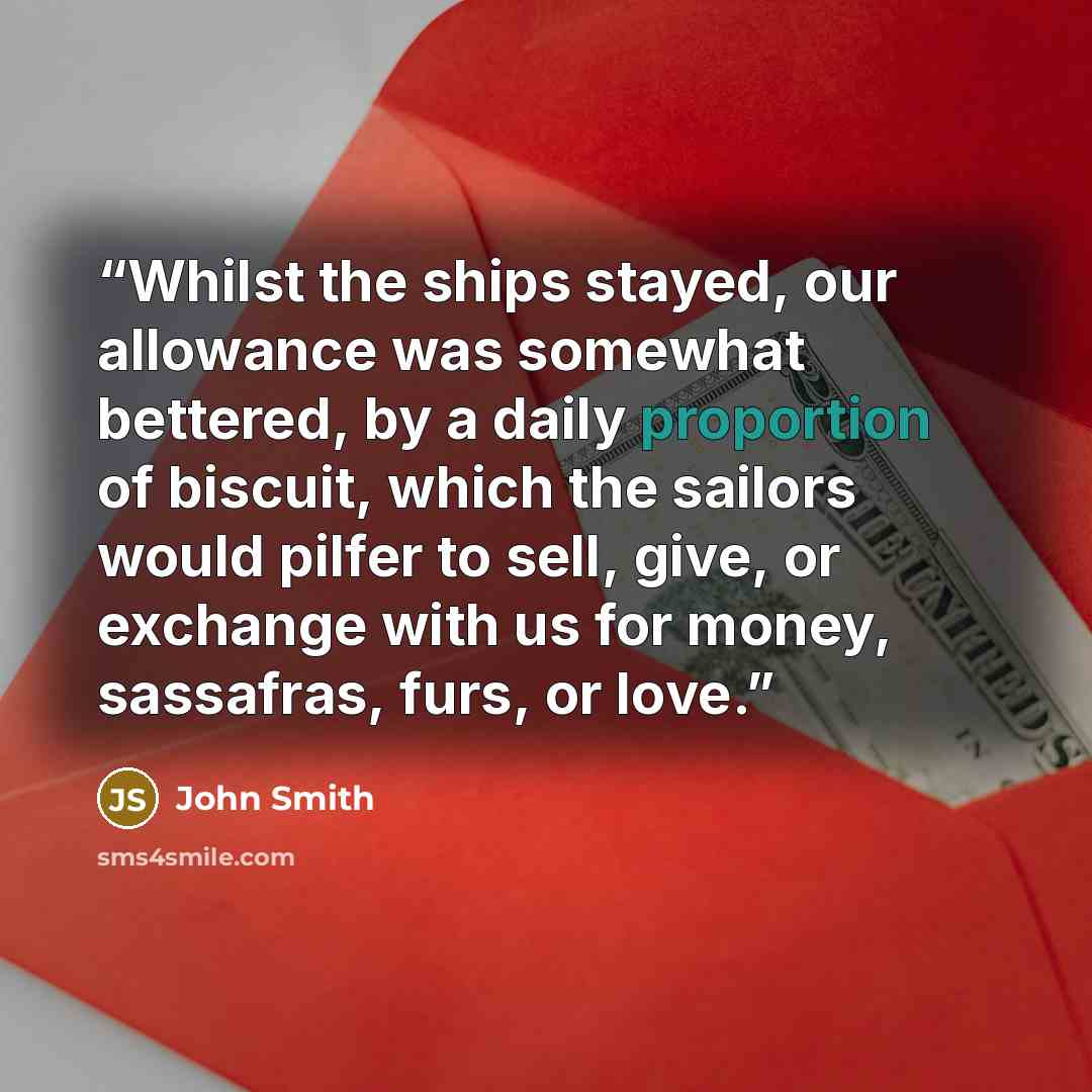 “Whilst the ships stayed, our allowance was somewhat bettered, by a daily proportion of biscuit, which the sailors would pilfer to sell, give, or exchange with us for money, sassafras, furs, or love.” quote by John Smith