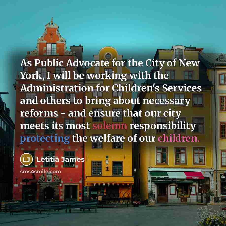 “As Public Advocate for the City of New York, I will be working with the Administration for Children's Services and others to bring about necessary reforms - and ensure that our city meets its most solemn responsibility - protecting the welfare of our children.” quote by Letitia James