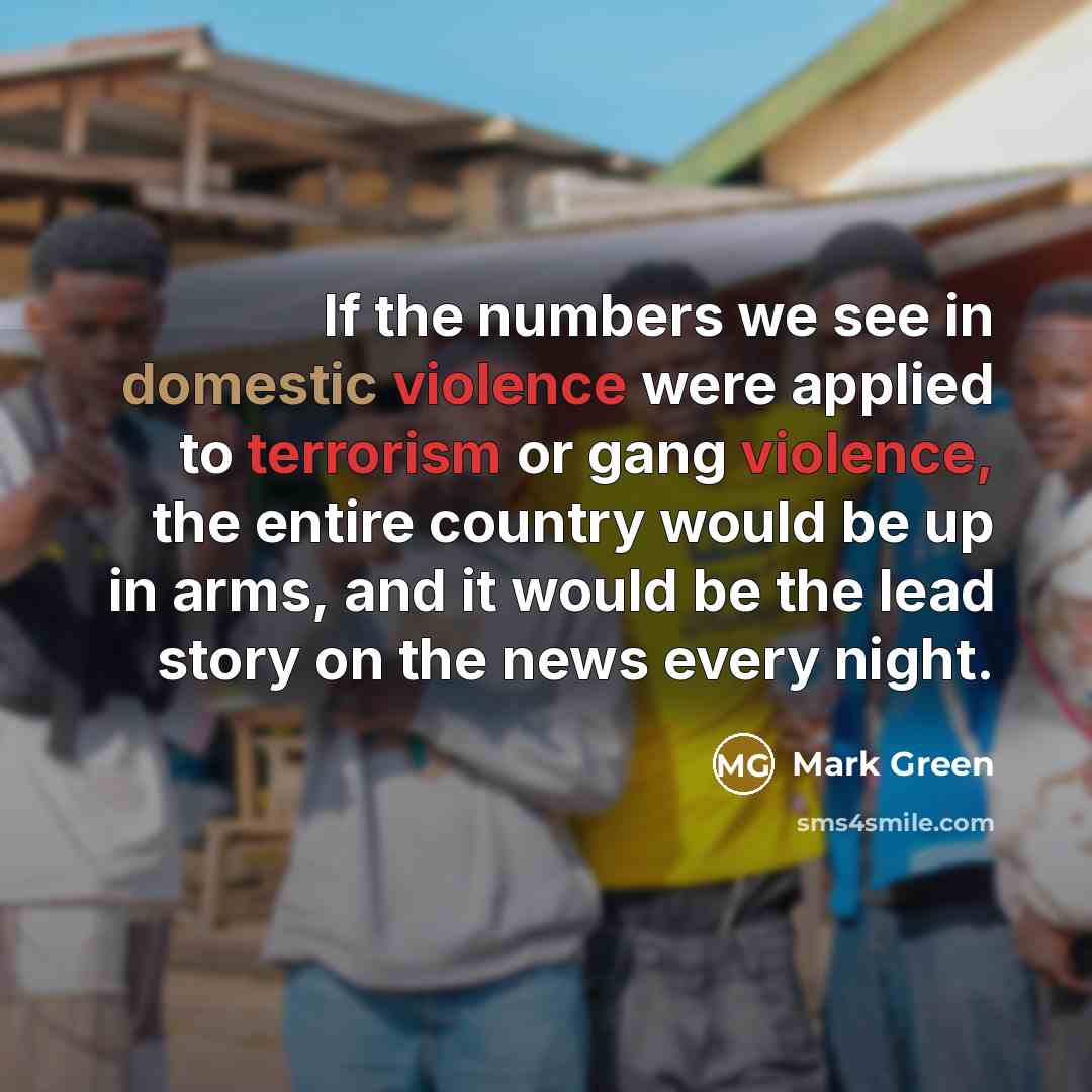 “If the numbers we see in domestic violence were applied to terrorism or gang violence, the entire country would be up in arms, and it would be the lead story on the news every night.” quote by Mark Green