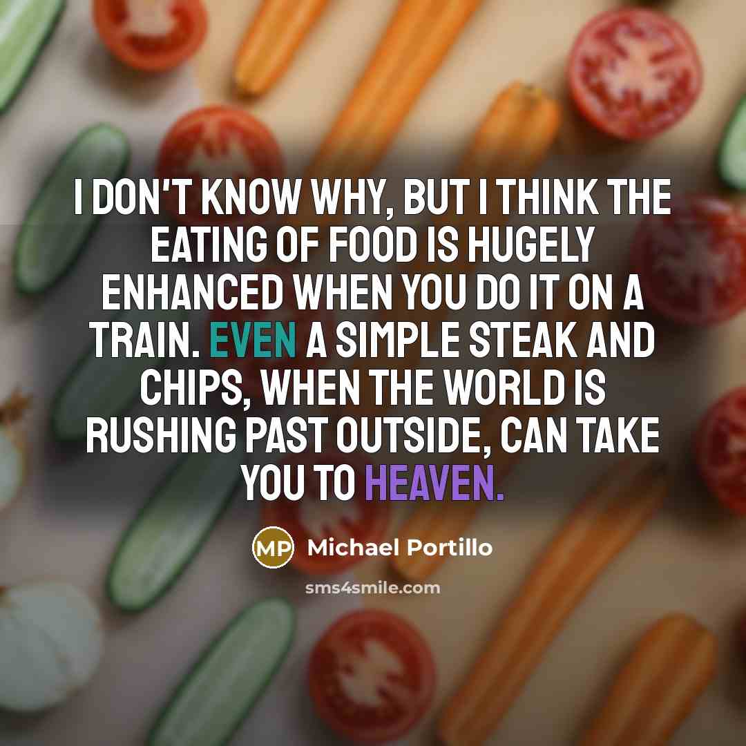 “I don't know why, but I think the eating of food is hugely enhanced when you do it on a train. Even a simple steak and chips, when the world is rushing past outside, can take you to heaven.” quote by Michael Portillo