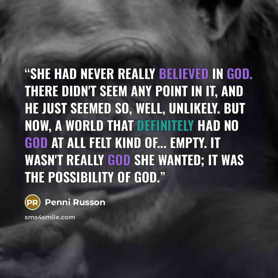 “She had never really believed in God. There didn't seem any point in it, and he just seemed so, well, unlikely. But now, a world that definitely had no God at all felt kind of... empty. It wasn't really God she wanted; it was the possibility of God.” quote by Penni Russon