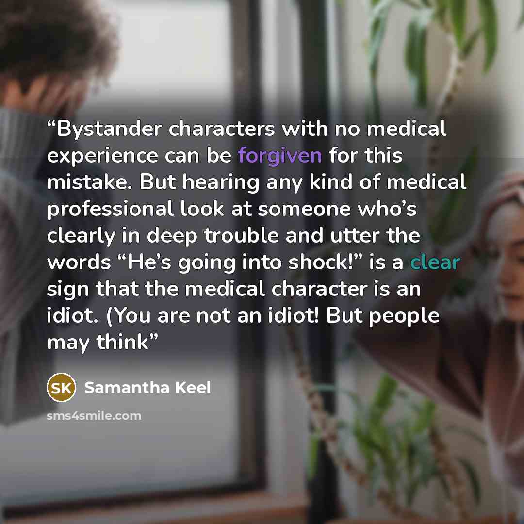 “Bystander characters with no medical experience can be forgiven for this mistake. But hearing any kind of medical professional look at someone who’s clearly in deep trouble and utter the words “He’s going into shock!” is a clear sign that the medical character is an idiot. (You are not an idiot!…” quote by Samantha Keel