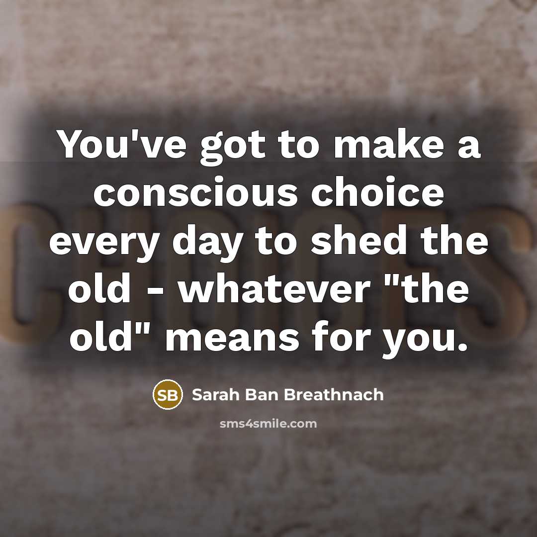 “You've got to make a conscious choice every day to shed the old - whatever "the old" means for you.” quote by Sarah Ban Breathnach