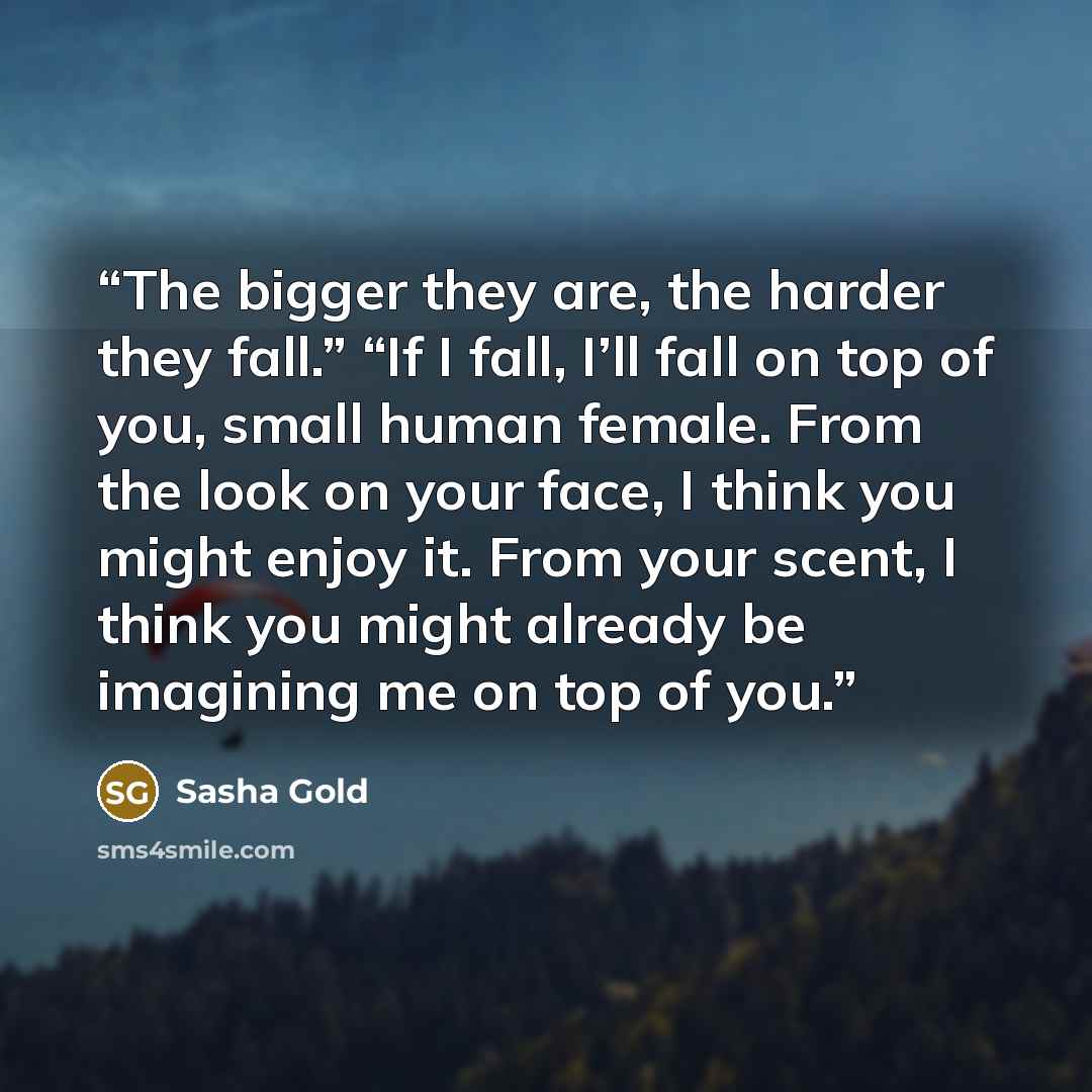 “The bigger they are, the harder they fall.” “If I fall, I’ll fall on top of you, small human female. From the look on your face, I think you might enjoy it. From your scent, I think you might already be imagining me on top of you.” quote by Sasha Gold
