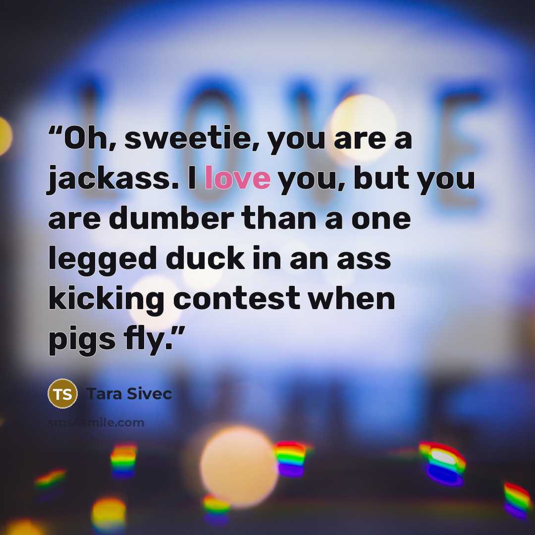 “Oh, sweetie, you are a jackass. I love you, but you are dumber than a one legged duck in an ass kicking contest when pigs fly.” quote by Tara Sivec