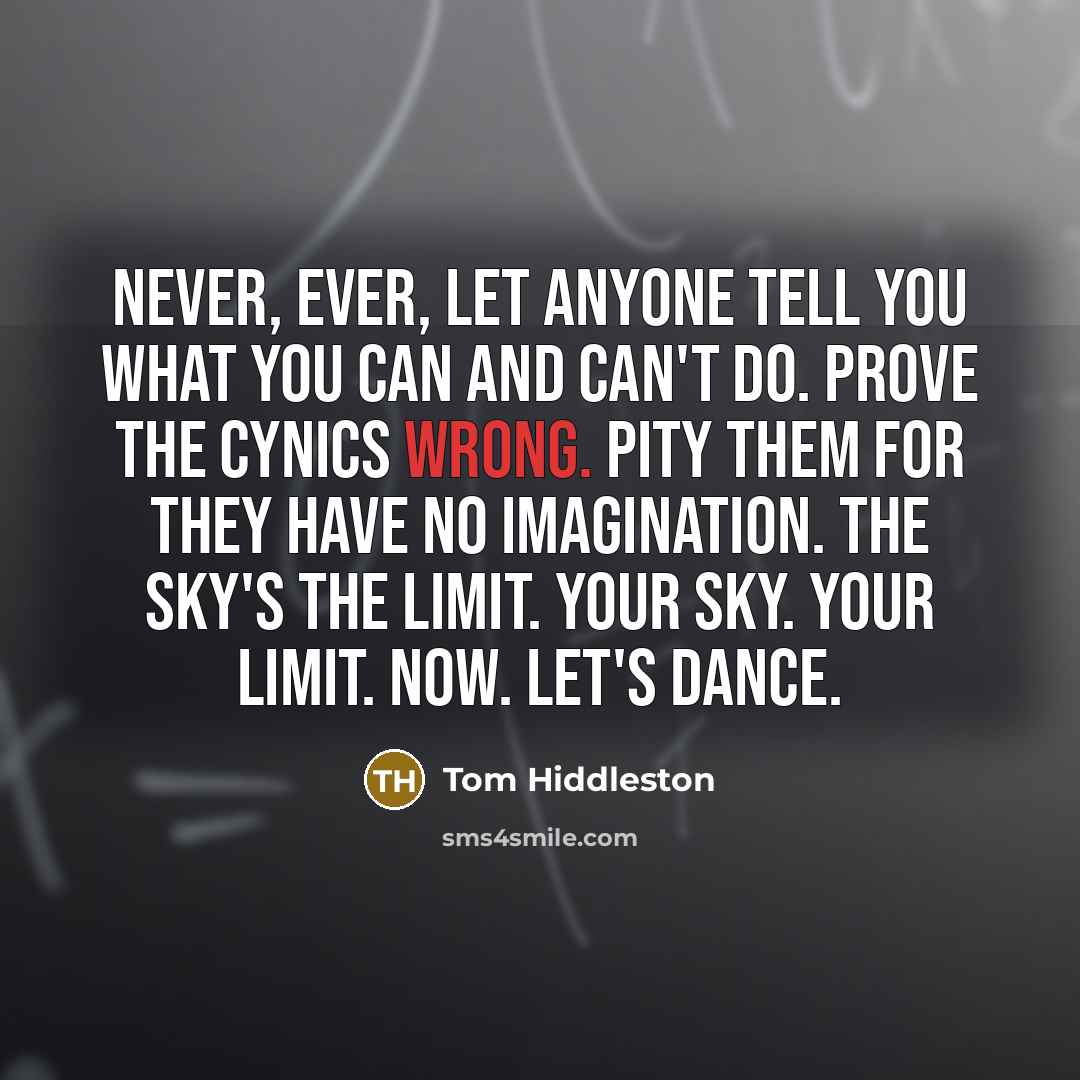 “Never, ever, let anyone tell you what you can and can't do. Prove the cynics wrong. Pity them for they have no imagination. The sky's the limit. Your sky. Your limit. Now. Let's dance.” quote by Tom Hiddleston