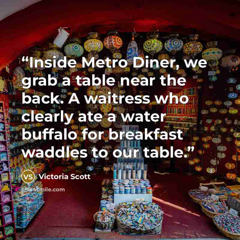 “Inside Metro Diner, we grab a table near the back. A waitress who clearly ate a water buffalo for breakfast waddles to our table.” quote by Victoria Scott