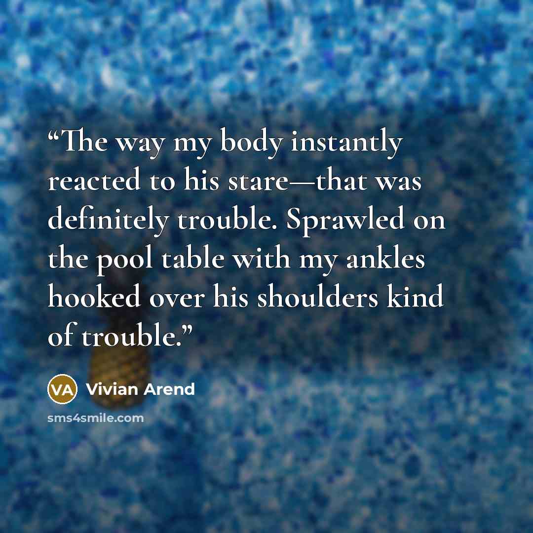 “The way my body instantly reacted to his stare—that was definitely trouble. Sprawled on the pool table with my ankles hooked over his shoulders kind of trouble.” quote by Vivian Arend