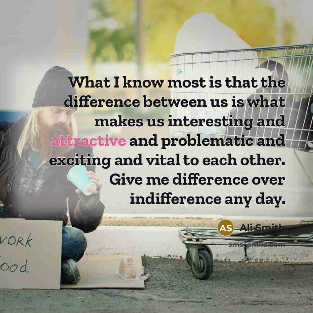 “What I know most is that the difference between us is what makes us interesting and attractive and problematic and exciting and vital to each other. Give me difference over indifference any day.” quote by Ali Smith