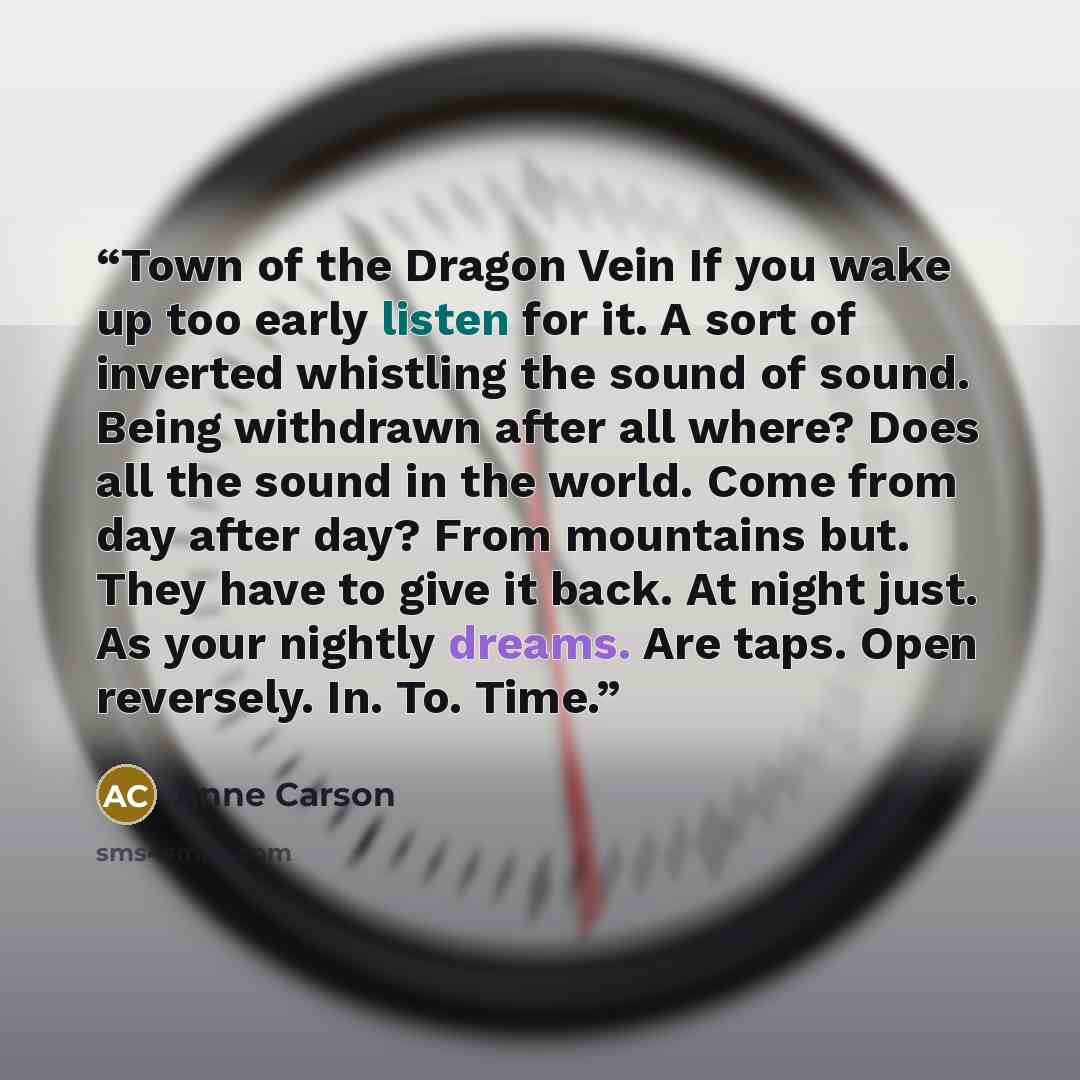 “Town of the Dragon Vein If you wake up too early listen for it. A sort of inverted whistling the sound of sound. Being withdrawn after all where? Does all the sound in the world. Come from day after day? From mountains but. They have to give it back. At night just. As your nightly dreams. Are…” quote by Anne Carson