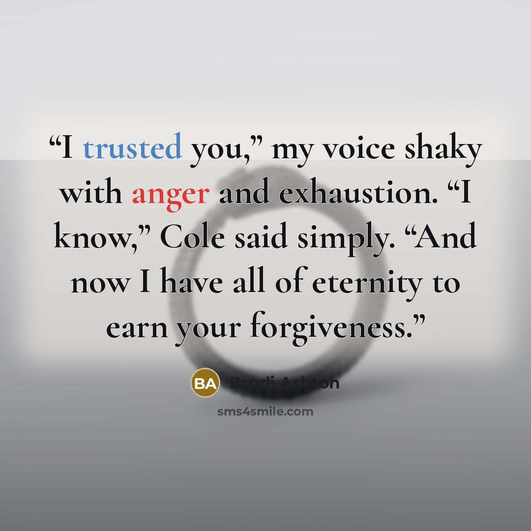“I trusted you,” my voice shaky with anger and exhaustion. “I know,” Cole said simply. “And now I have all of eternity to earn your forgiveness.” quote by Brodi Ashton