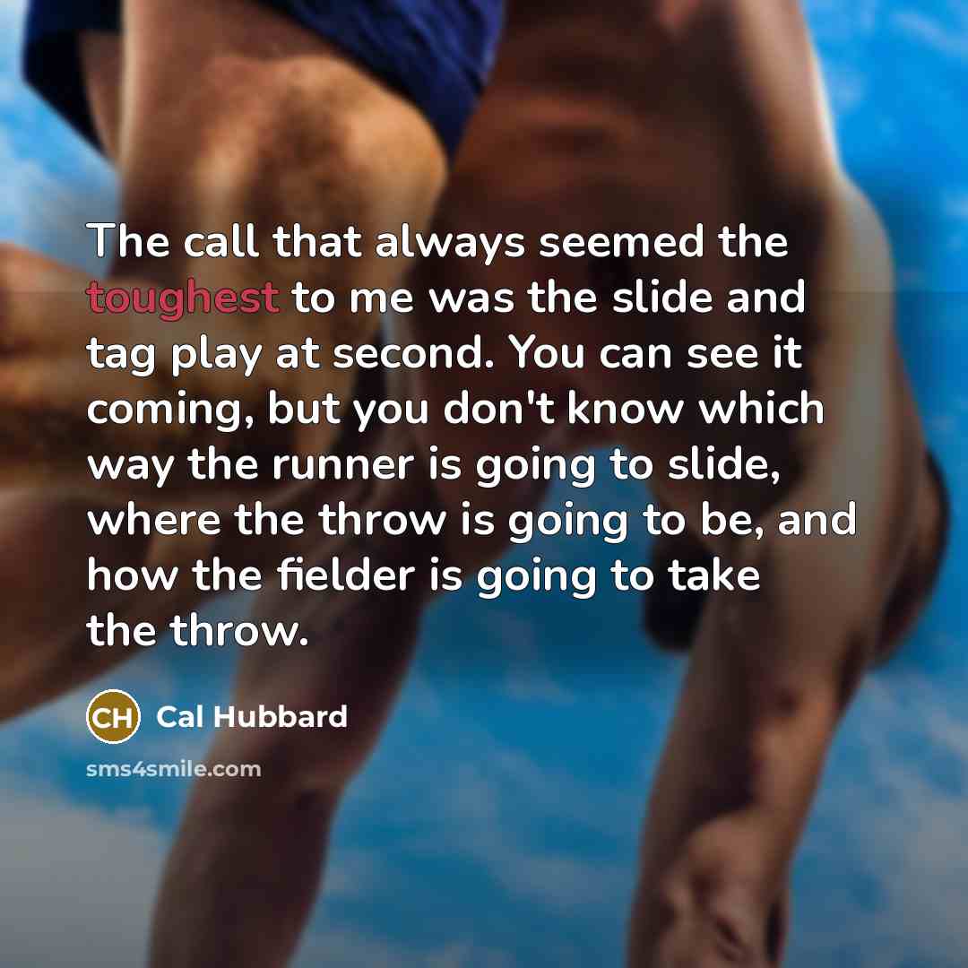 “The call that always seemed the toughest to me was the slide and tag play at second. You can see it coming, but you don't know which way the runner is going to slide, where the throw is going to be, and how the fielder is going to take the throw.” quote by Cal Hubbard
