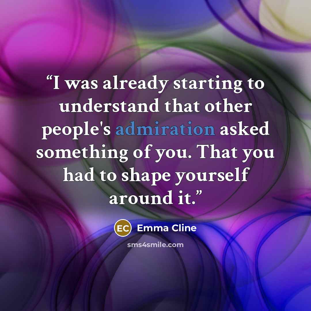 “I was already starting to understand that other people's admiration asked something of you. That you had to shape yourself around it.” quote by Emma Cline