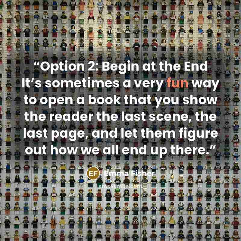 “Option 2: Begin at the End It’s sometimes a very fun way to open a book that you show the reader the last scene, the last page, and let them figure out how we all end up there.” quote by Emma Fisher