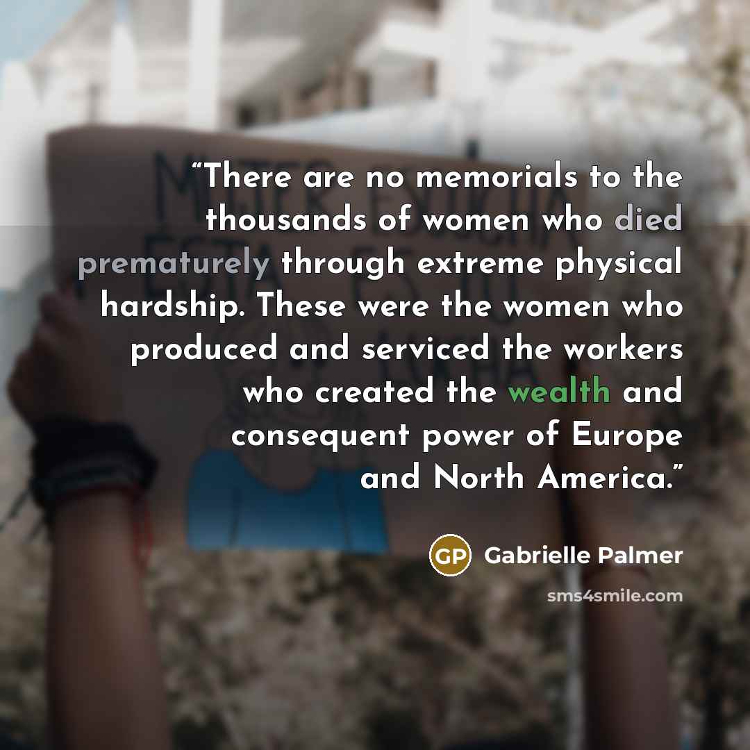 “There are no memorials to the thousands of women who died prematurely through extreme physical hardship. These were the women who produced and serviced the workers who created the wealth and consequent power of Europe and North America.” quote by Gabrielle Palmer