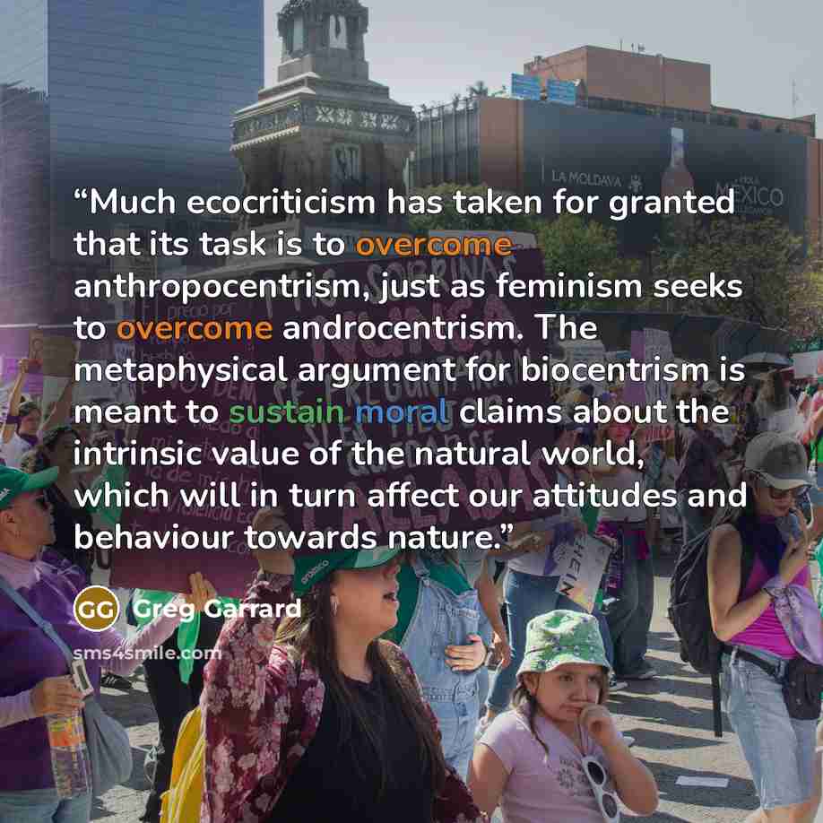 “Much ecocriticism has taken for granted that its task is to overcome anthropocentrism, just as feminism seeks to overcome androcentrism. The metaphysical argument for biocentrism is meant to sustain moral claims about the intrinsic value of the natural world, which will in turn affect our…” quote by Greg Garrard