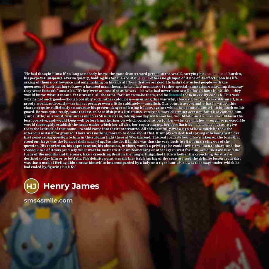 “He had thought himself, so long as nobody knew, the most disinterested person in the world, carrying his concentrated burden, his perpetual suspense, ever so quietly, holding his tongue about it, giving others no glimpse of it nor of its effect upon his life, asking of them no allowance and only…” quote by Henry James