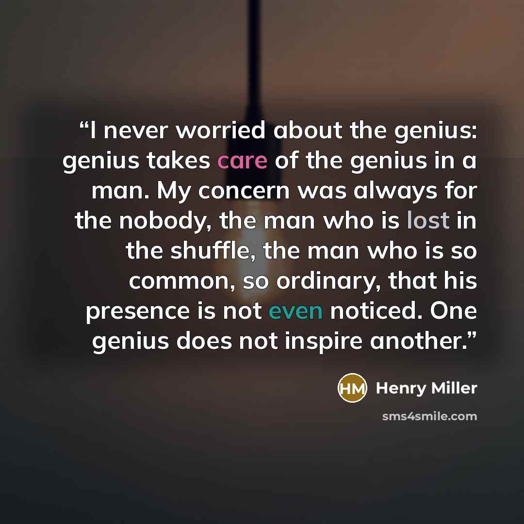 “I never worried about the genius: genius takes care of the genius in a man. My concern was always for the nobody, the man who is lost in the shuffle, the man who is so common, so ordinary, that his presence is not even noticed. One genius does not inspire another.” quote by Henry Miller