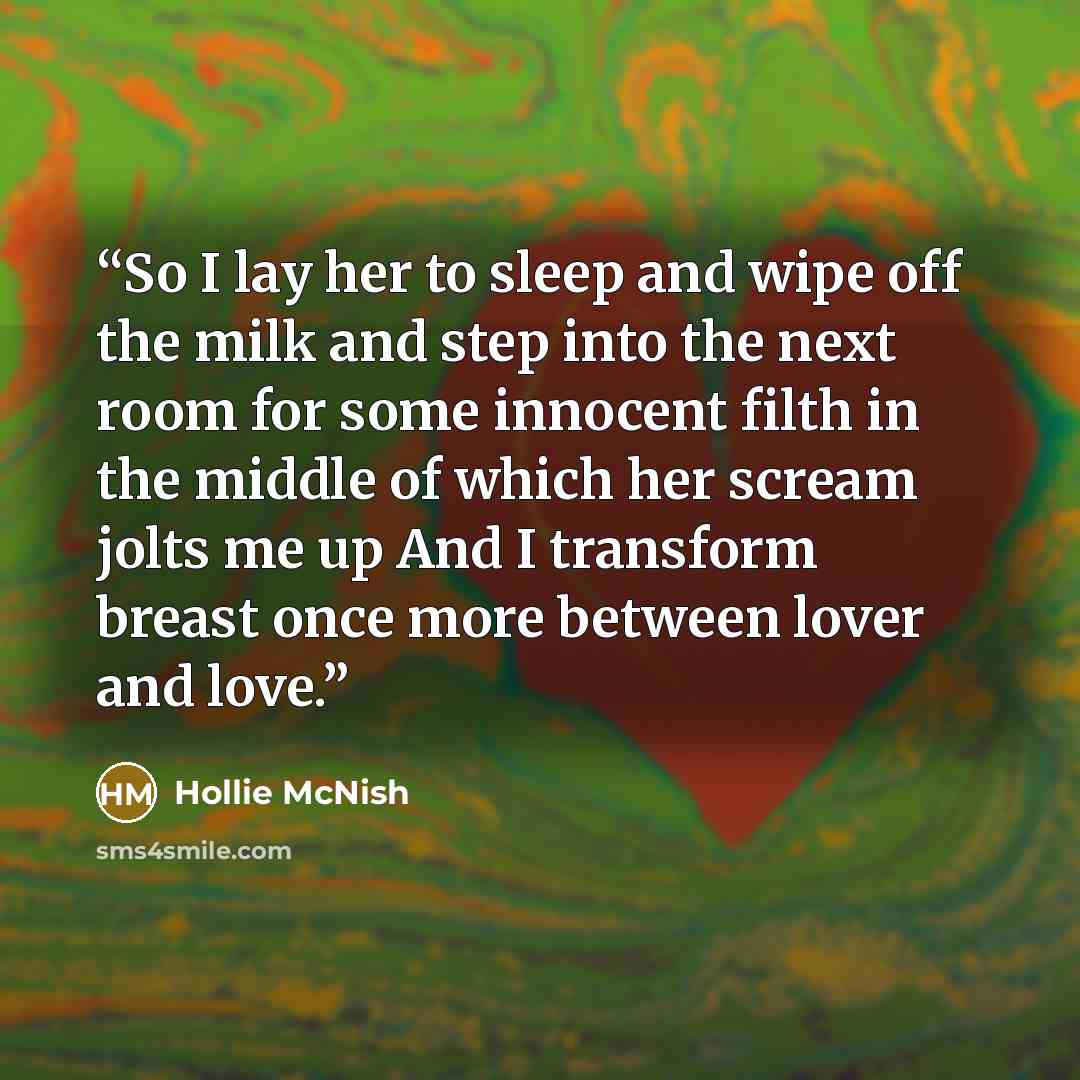 “So I lay her to sleep and wipe off the milk and step into the next room for some innocent filth in the middle of which her scream jolts me up And I transform breast once more between lover and love.” quote by Hollie McNish