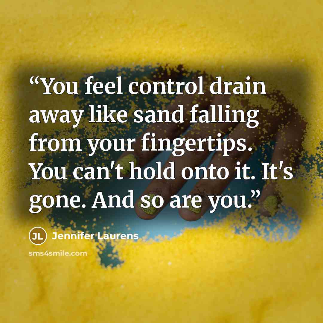 “You feel control drain away like sand falling from your fingertips. You can't hold onto it. It's gone. And so are you.” quote by Jennifer Laurens