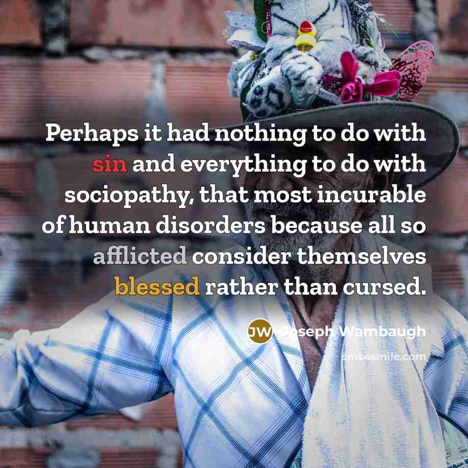 “Perhaps it had nothing to do with sin and everything to do with sociopathy, that most incurable of human disorders because all so afflicted consider themselves blessed rather than cursed.” quote by Joseph Wambaugh