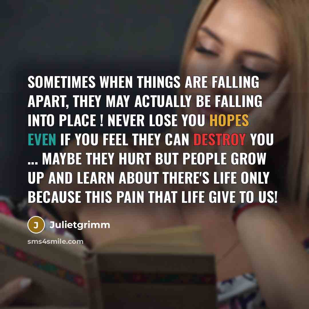 “Sometimes when things are falling apart, they may actually be falling into place ! never lose you hopes even if you feel they can destroy you ... maybe they hurt but people grow up and learn about there's life only because this pain that life give to us!” quote by Julietgrimm