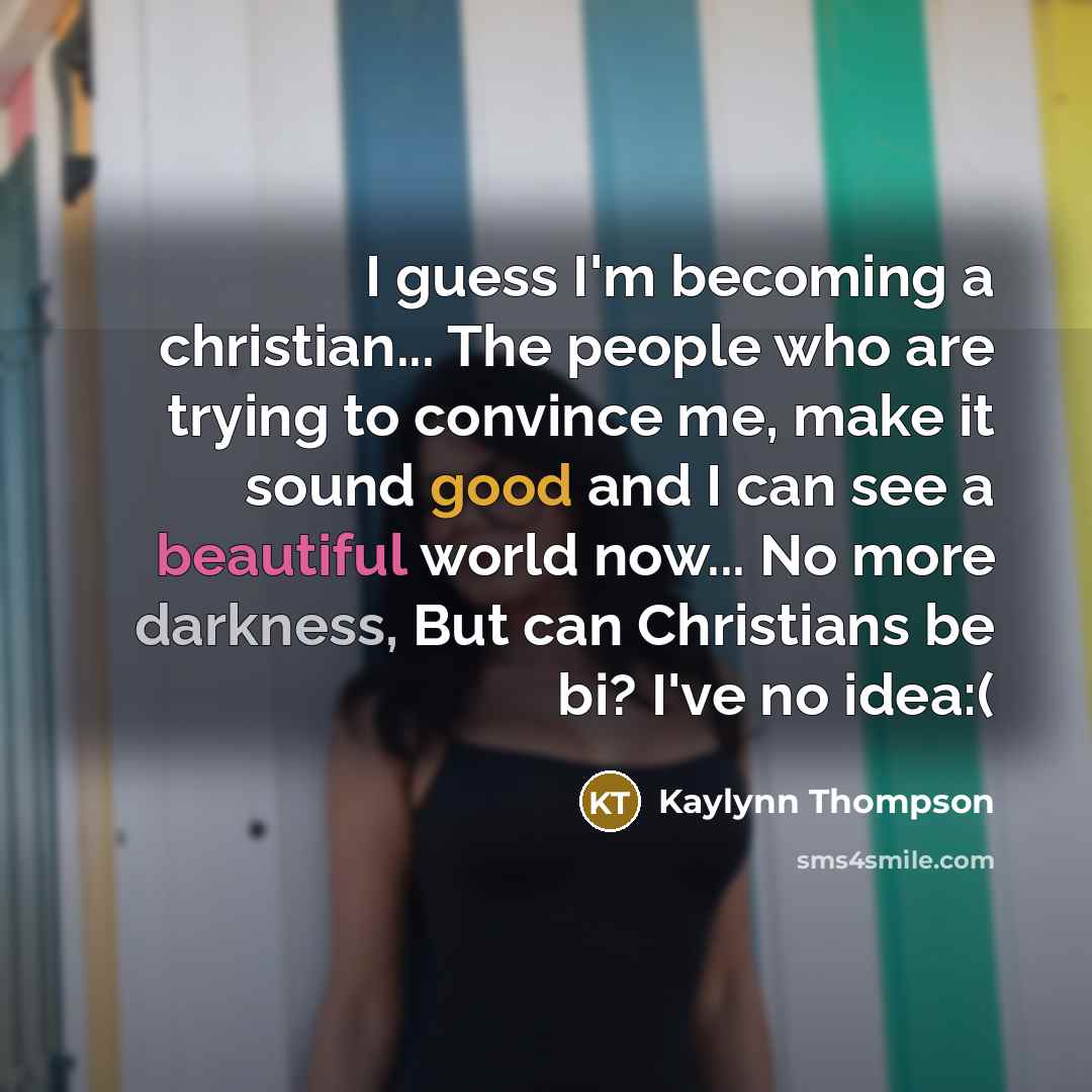 “I guess I'm becoming a christian... The people who are trying to convince me, make it sound good and I can see a beautiful world now... No more darkness, But can Christians be bi? I've no idea:(” quote by Kaylynn Thompson