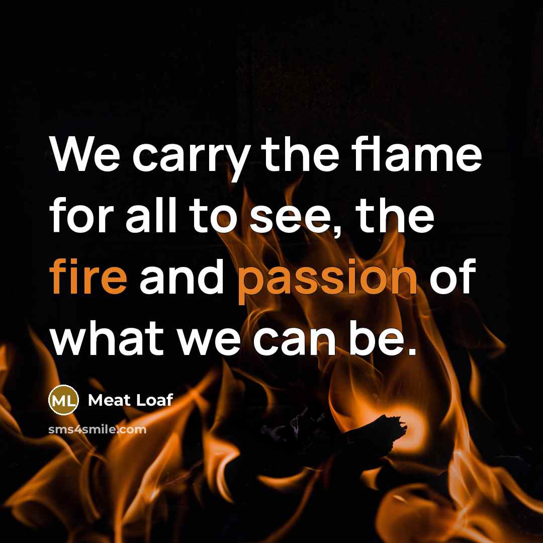 “We carry the flame for all to see, the fire and passion of what we can be.” quote by Meat Loaf