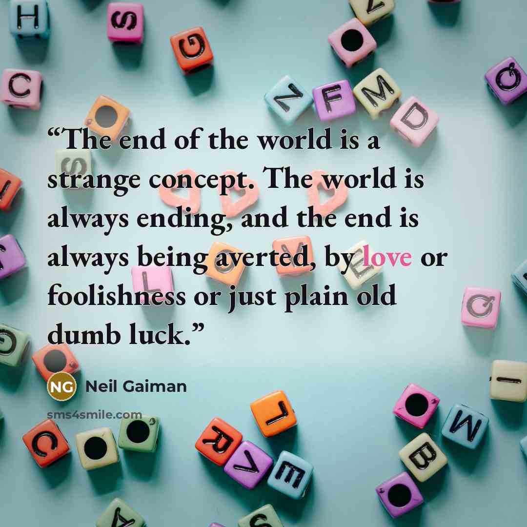 “The end of the world is a strange concept. The world is always ending, and the end is always being averted, by love or foolishness or just plain old dumb luck.” quote by Neil Gaiman